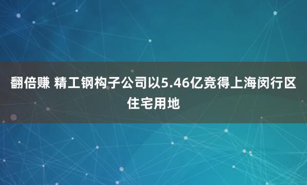 翻倍赚 精工钢构子公司以5.46亿竞得上海闵行区住宅用地
