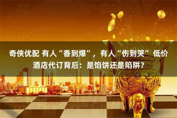 奇侠优配 有人“香到爆”，有人“伤到哭” 低价酒店代订背后：是馅饼还是陷阱？