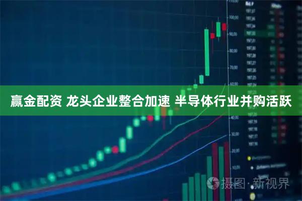 赢金配资 龙头企业整合加速 半导体行业并购活跃