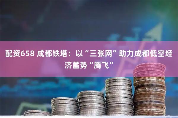 配资658 成都铁塔：以“三张网”助力成都低空经济蓄势“腾飞”