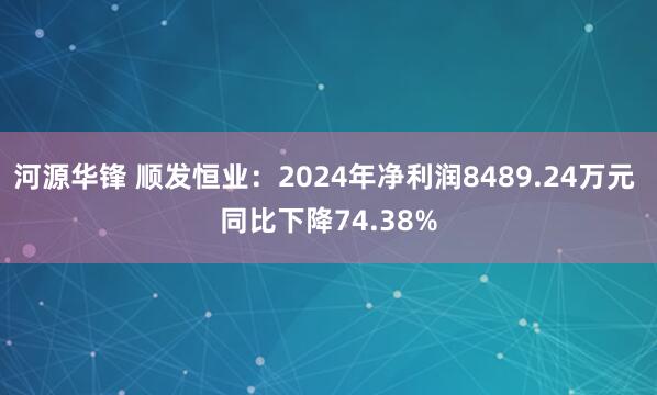 河源华锋 顺发恒业：2024年净利润8489.24万元 同比下降74.38%