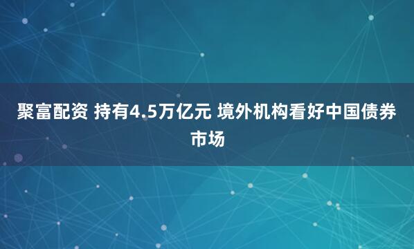 聚富配资 持有4.5万亿元 境外机构看好中国债券市场