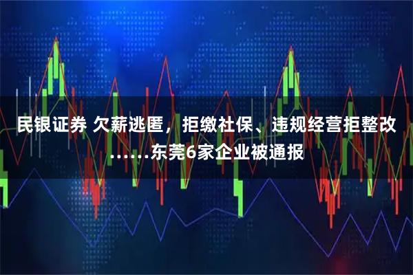 民银证券 欠薪逃匿，拒缴社保、违规经营拒整改……东莞6家企业被通报