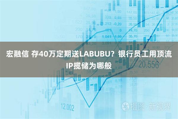 宏融信 存40万定期送LABUBU？银行员工用顶流IP揽储为哪般