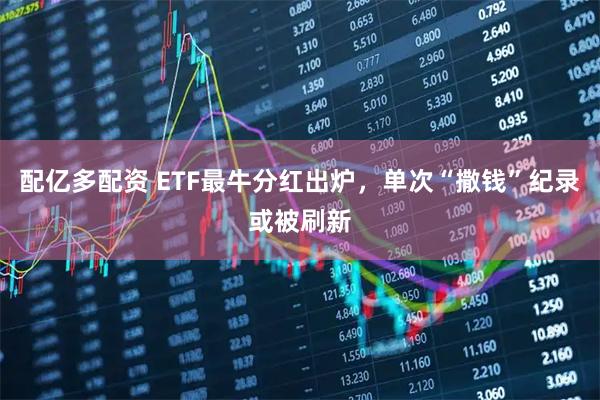 配亿多配资 ETF最牛分红出炉，单次“撒钱”纪录或被刷新