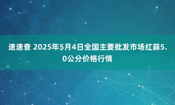 速速查 2025年5月4日全国主要批发市场红蒜5.0公分价格行情