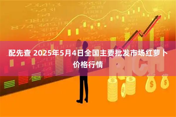 配先查 2025年5月4日全国主要批发市场红萝卜价格行情