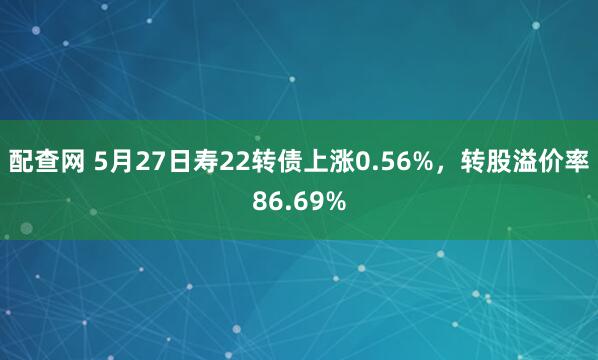 配查网 5月27日寿22转债上涨0.56%，转股溢价率86.69%