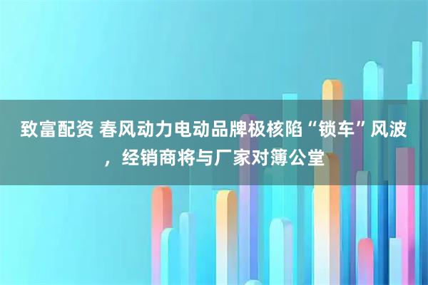 致富配资 春风动力电动品牌极核陷“锁车”风波，经销商将与厂家对簿公堂