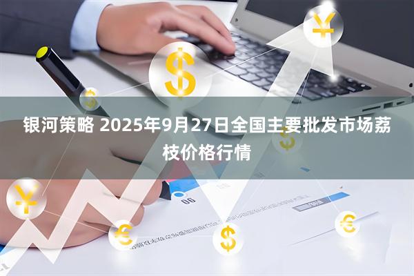 银河策略 2025年9月27日全国主要批发市场荔枝价格行情