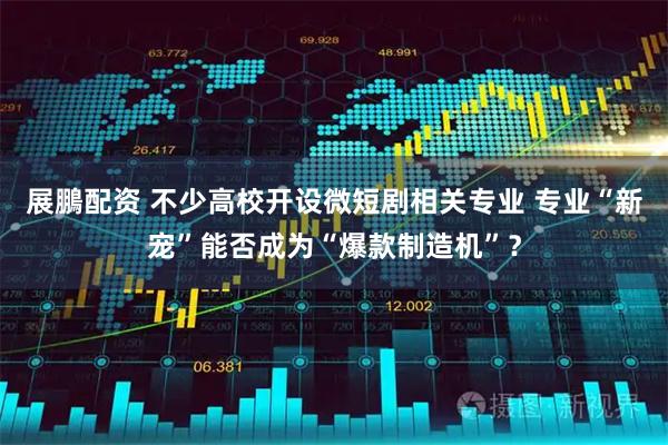 展鵬配资 不少高校开设微短剧相关专业 专业“新宠”能否成为“爆款制造机”？