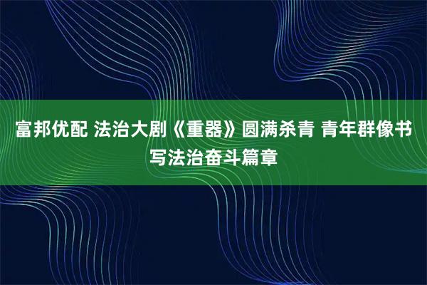 富邦优配 法治大剧《重器》圆满杀青 青年群像书写法治奋斗篇章