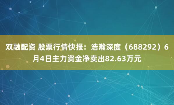 双融配资 股票行情快报：浩瀚深度（688292）6月4日主力资金净卖出82.63万元