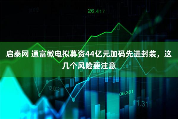 启泰网 通富微电拟募资44亿元加码先进封装，这几个风险要注意