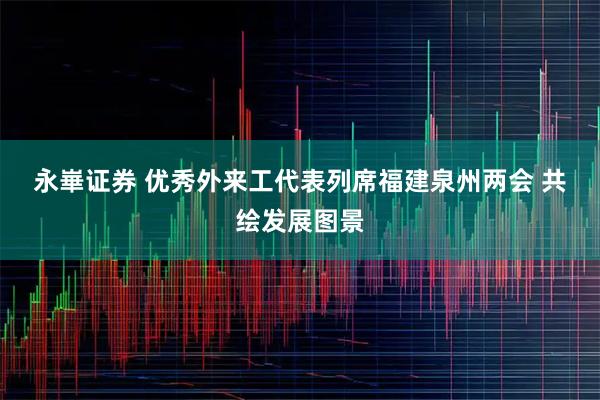 永崋证券 优秀外来工代表列席福建泉州两会 共绘发展图景