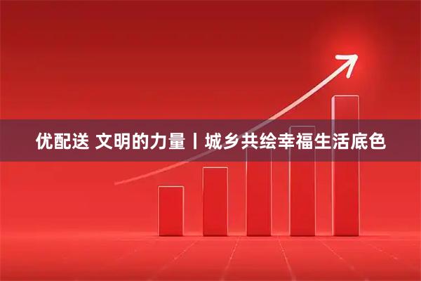 优配送 文明的力量丨城乡共绘幸福生活底色