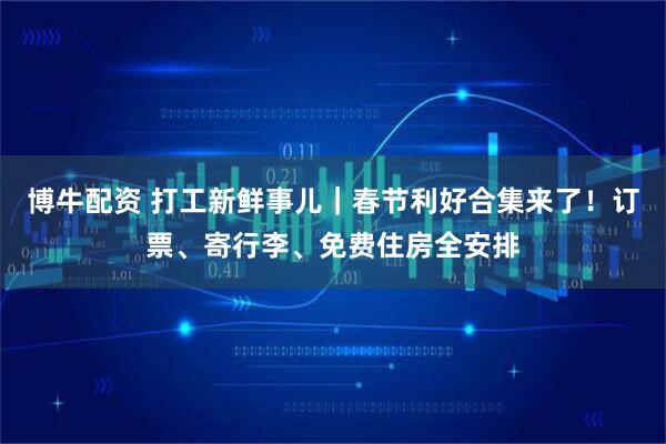 博牛配资 打工新鲜事儿｜春节利好合集来了！订票、寄行李、免费住房全安排