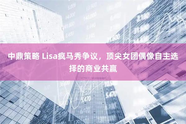 中鼎策略 Lisa疯马秀争议，顶尖女团偶像自主选择的商业共赢