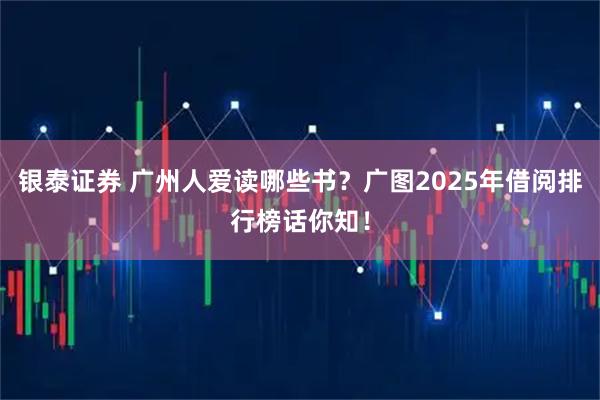 银泰证券 广州人爱读哪些书？广图2025年借阅排行榜话你知！