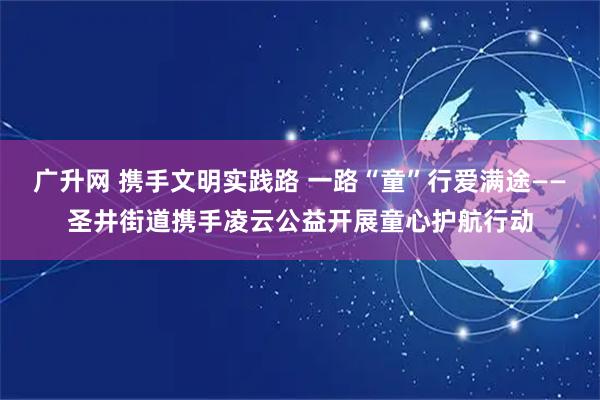 广升网 携手文明实践路 一路“童”行爱满途——圣井街道携手凌云公益开展童心护航行动