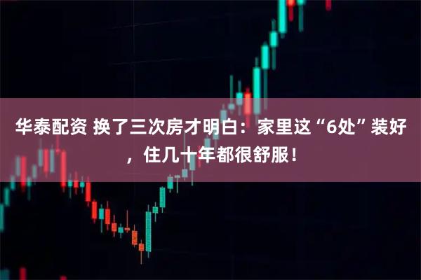 华泰配资 换了三次房才明白：家里这“6处”装好，住几十年都很舒服！