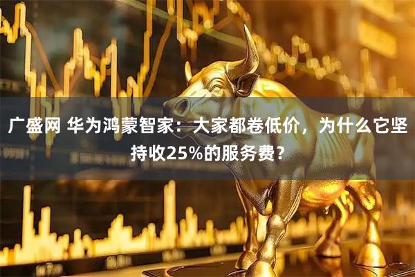 广盛网 华为鸿蒙智家：大家都卷低价，为什么它坚持收25%的服务费？
