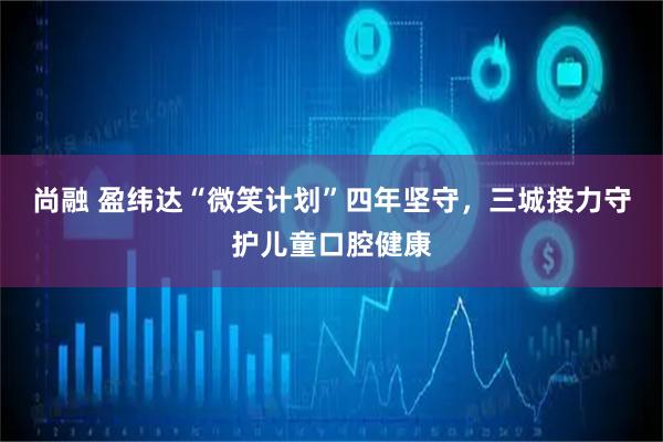 尚融 盈纬达“微笑计划”四年坚守，三城接力守护儿童口腔健康