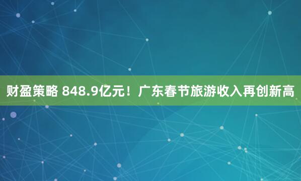 财盈策略 848.9亿元！广东春节旅游收入再创新高