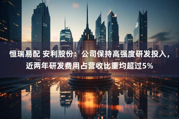 恒瑞易配 安利股份：公司保持高强度研发投入，近两年研发费用占营收比重均超过5%