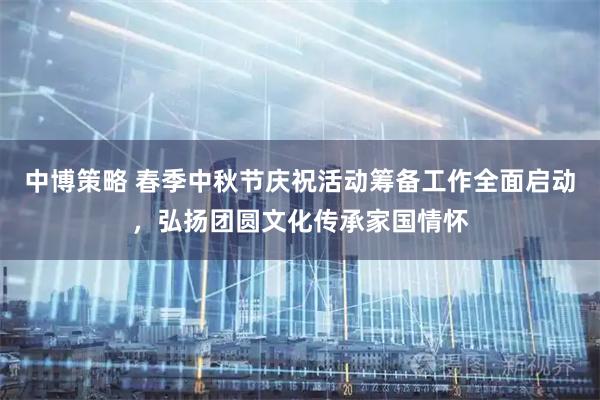 中博策略 春季中秋节庆祝活动筹备工作全面启动,弘扬团圆文化传承家国情怀