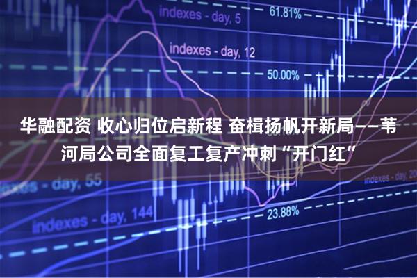 华融配资 收心归位启新程 奋楫扬帆开新局——苇河局公司全面复工复产冲刺“开门红”