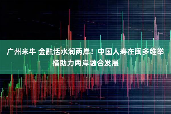 广州米牛 金融活水润两岸！中国人寿在闽多维举措助力两岸融合发展