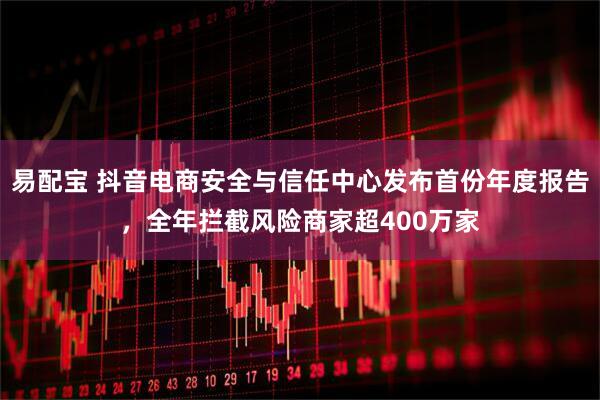 易配宝 抖音电商安全与信任中心发布首份年度报告,全年拦截风险商家超400万家