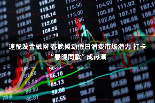 速配发金融网 春晚撬动假日消费市场潜力 打卡“春晚同款”成热潮