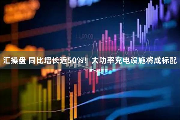汇操盘 同比增长近50%！大功率充电设施将成标配