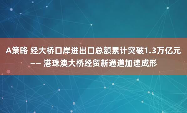A策略 经大桥口岸进出口总额累计突破1.3万亿元—— 港珠澳大桥经贸新通道加速成形