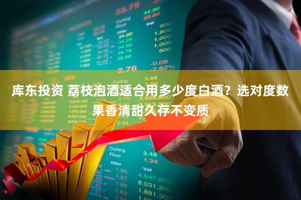 库东投资 荔枝泡酒适合用多少度白酒？选对度数果香清甜久存不变质