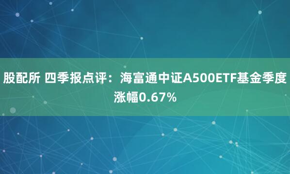 股配所 四季报点评：海富通中证A500ETF基金季度涨幅0.67%