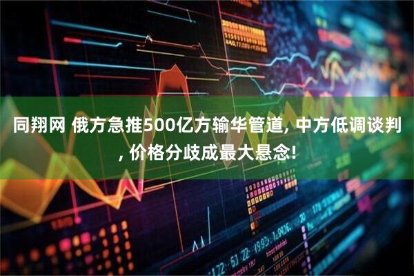 同翔网 俄方急推500亿方输华管道, 中方低调谈判, 价格分歧成最大悬念!