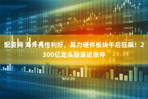 配资网 海外再传利好，算力硬件板块午后狂飙！2300亿龙头股逼近涨停